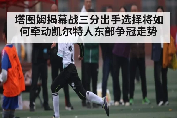 塔图姆揭幕战三分出手选择将如何牵动凯尔特人东部争冠走势